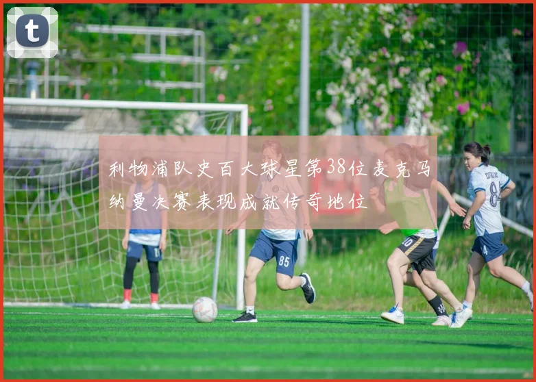 利物浦队史百大球星第38位麦克马纳曼决赛表现成就传奇地位
