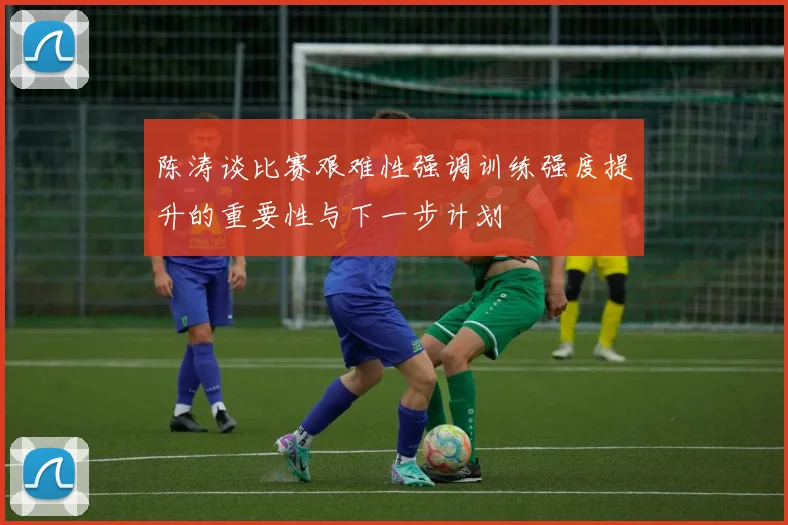 陈涛谈比赛艰难性强调训练强度提升的重要性与下一步计划