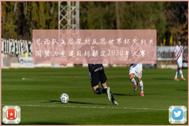巴西队高层深刻反思世界杯失利共同努力重建目标锁定2030年大赛