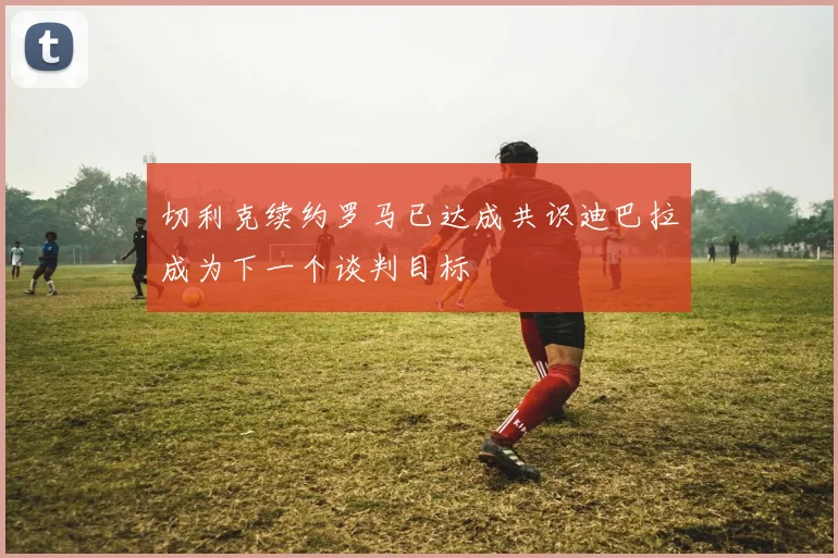 切利克续约罗马已达成共识迪巴拉成为下一个谈判目标